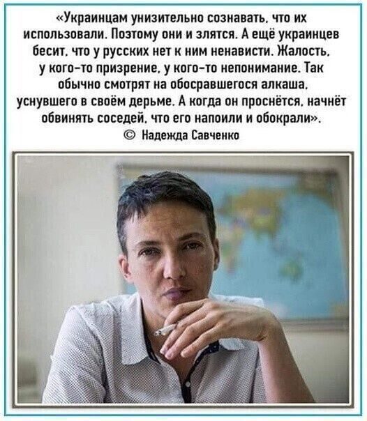 «Украинцам унизительно сознаваться, что их использовали. Поэтому они и злятся. А ещё украинцев бесит, что у русских нет к ним ненависти. Жалость, у кого-то признание, у кого-то непонимание. Так обычно смотрят на обосравшегося алкаша, уснувшего в своём дерьме. А когда он проспится, начнёт обвинять соседей, что его напоили и обокрали». 
© Надежда Савченко