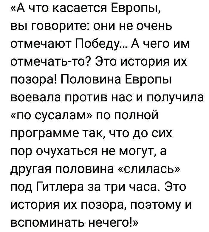«А что касается Европы, вы говорите: они не очень отмечают Победу... А чего им отмечать-то? Это история их позора! Половина Европы воевала против нас и получила «по сусалам» по полной программе так, что до сих пор очухаться не могут, а другая половина «слилась» под Гитлера за три часа. Это история их позора, поэтому вспоминать нечего!»
