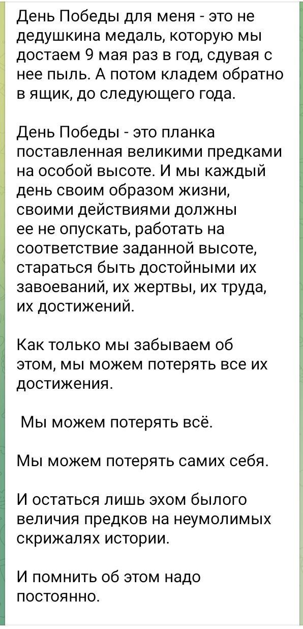 День Победы для меня - это не дедушкина медаль, которую мы достаем 9 мая раз в год, сдувая с нее пыль. А потом кладем обратно в ящик, до следующего года.

День Победы - это планка, поставленная великими предками на особой высоте. И мы каждым днем своим образом жизни, своими действиями должны её не опускать, работать на соответствие заданной высоте, стараться быть достойным их завоеваний, их жертв, их труда, их достижений.

Как только мы забываем об этом, мы можем потерять все их достижения.

Мы можем потерять всё.

Мы можем потерять самих себя.

И остаться лишь эхом былого величия предков на неумолимых скрижалях истории.

И помнить об этом надо постоянно.