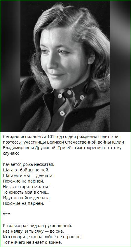 Сегодня исполняется 101 год со дня рождения советской поэтессы, участницы Великой Отечественной войны Юлии Владимировны Друниной. Три её стихотворения по этому случаю:

Качается рожь несжатая.
Шагают бойцы по ней.
Похожие на парней.

Нет, это горят не хаты —
То юность моя в огне... 
Идут по войне все они.
Похожие на парней.

***

Я только раз видала рукопашным.
Раз наверх. И тысячу — во сне.
Кто говорит, что на войне не страшно,
Тот ничего не знает о войне.