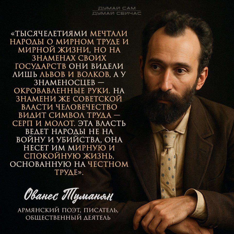 «Тысячелетиями мечтали народы о мирном труде и мирной жизни, но на знаменах своих государств они видели лишь львов и волков, а у знамёнцев -- оковированные руки. На знамени же советской власти человечество видит символы труда -- серп и молот. Эта власть ведет народы не на войну и убийства, она несет им мирную и спокойную жизнь, основанную на честном труде.»

Ованес Туманян
Армянский поэт, писатель, общественный деятель