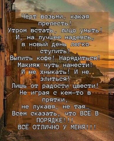 Чёрт возьми, какая прелесть! Утром встать, лицу умыть! И, на лучшее надеясь, в новый день легко ступить! Выпить кофе! Нарядиться! Макияж чуть нанести! И не хныкать! И не злиться! Лишь от радости цвести! Не играя с кем-то в прятки, не лукавя, не тая... Всем сказать, что ВСЁ В ПОРЯДКЕ!!! ВСЁ ОТЛИЧНО У МЕНЯ!!!