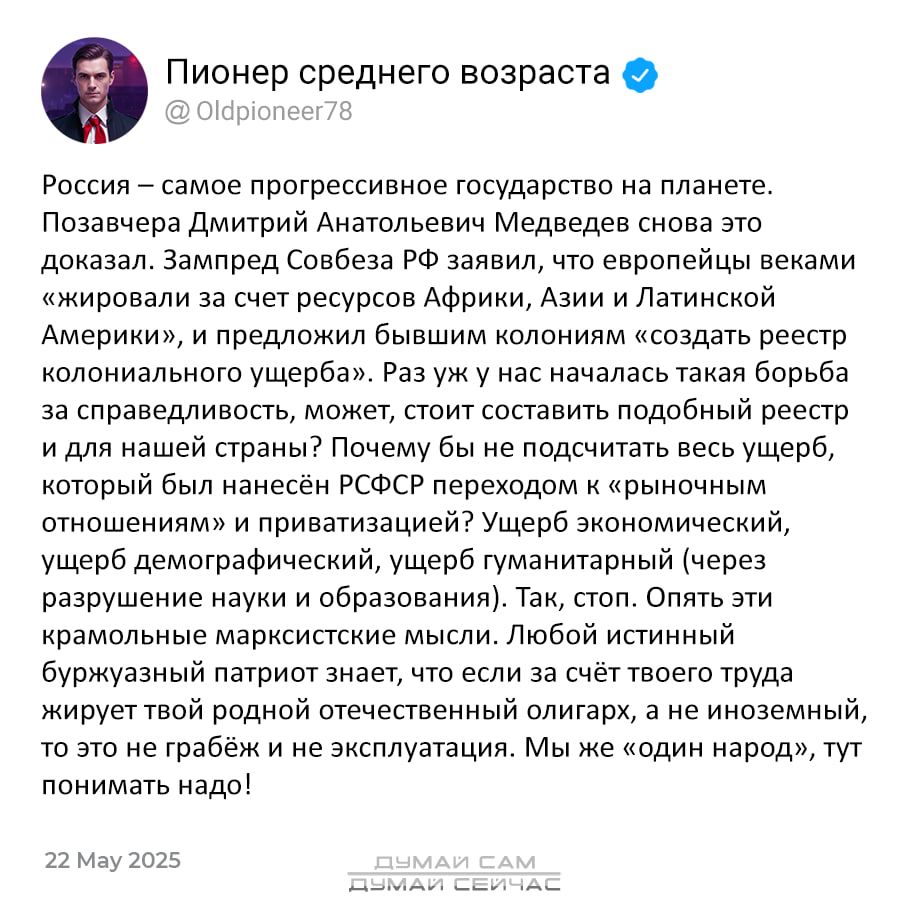 Россия – самое прогрессивное государство на планете. Позавчера Дмитрий Анатольевич Медведев снова это доказал. Зампред Совета РФ заявил, что европейцы веками «жировали за счет ресурсов Африки, Азии и Латинской Америки», и предложил бывшим колониям «создать реестр колониального ущерба». Раз уж не оказалось такой борьбы за справедливость, может, стоит составить подобный реестр для Японии? Потому что в результате колониального ущерба, который был нанесён РФССР предыдущими «первобытными и привилегированными». Ущерб экономический, ущерб правам человека, ущерб гуманитарный (чей-то геноцид!). Даже как это не парадоксально, речь не идет о возврате к рабству. Любой б Native Aid, другое труда не благополучный и привилегированный, тут понимать надо!