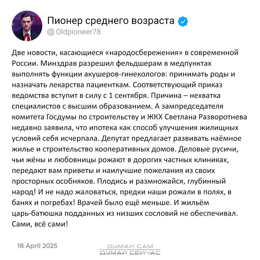 Пионер среднего возраста @

Две новости, касающиеся «народосбережения» в современной
России. Минздрав разрешил фельдшерам в медпунктах
выполнять функции акушеров-гинекологов: принимать роды и
назначать лекарства пациенткам. Соответствующий приказ
ведомства вступит в силу с 1 сентября. Причина — нехватка
специалистов с высшим образованием. А зампредседателя
комитета Госдумы по строительству и ЖКХ Светлана Разворотнева
недавно заявила, что ипотека как способ улучшения жилищных:
условий себя исчерпала, Депутат предлагает развивать наёмное
жилье и строительство кооперативных домов. Деловые русичи,
чьи жёны и любовницы рожают в дорогих частных клиниках,
передают вам приветы и наилучшие пожелания из своих
просторных особняков. Плодись и размножайся, глубинный
народ! И не надо жаловаться, предки наши рожали в полях, в
банях и погребах! Врачей было ещё меньше. И жильём
царь-батюшка подданных из низших сословий не обеспечивал.
Сами, всё сами!

18 Арг! 2025

