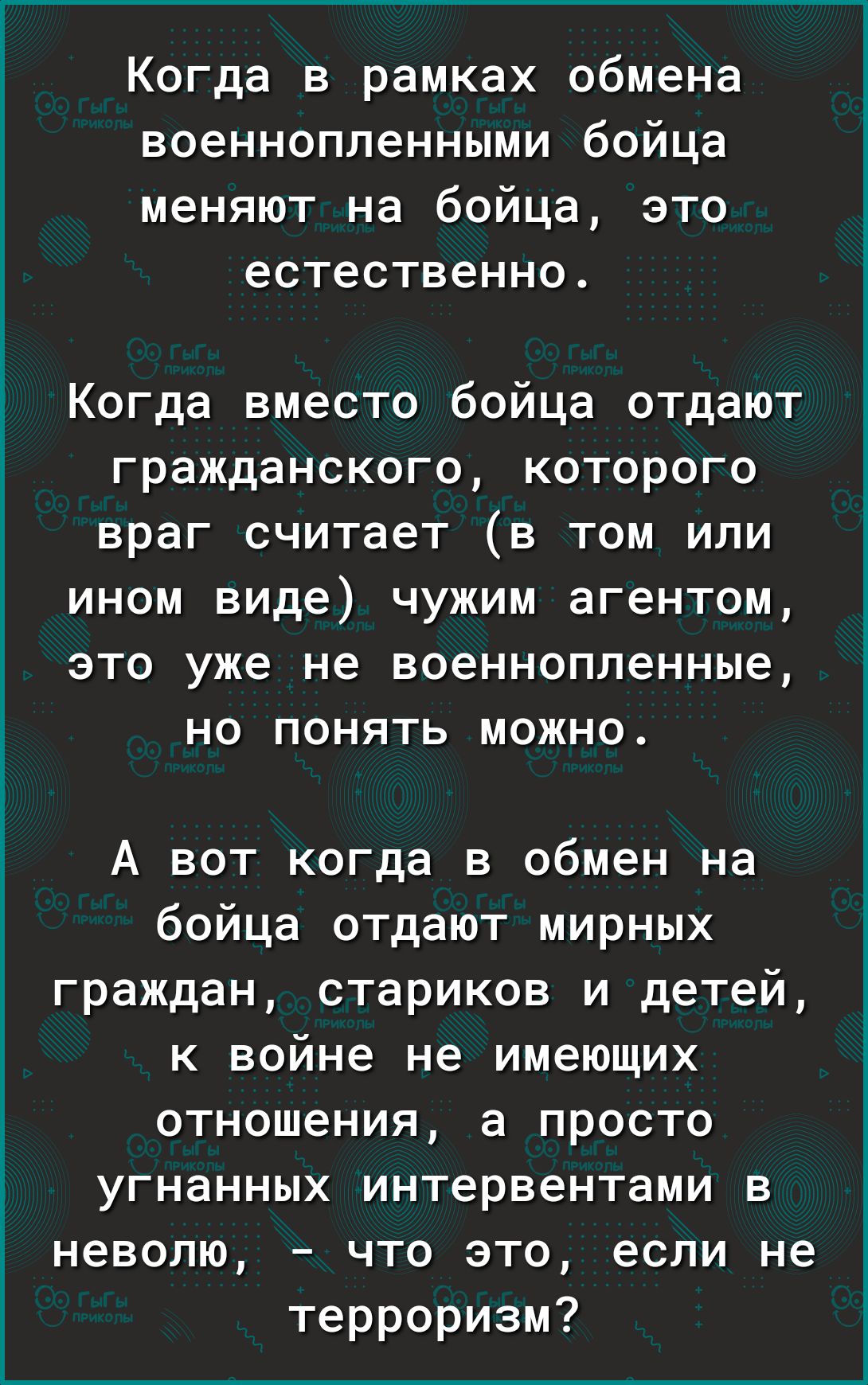 Когда в рамках обмена военнонопленными бойца меняют на бойца, это естественно.

Когда вместо бойца отдают гражданского, которого враг считает (в том или ином виде) чужим агентом, это уже не военнонопленные, но понять можно.

А вот когда в обмен на бойца отдают мирных граждан, стариков и детей, к войне не имеющих отношения, а просто угнанных интерневатами в неволю, – что это, если не терроризм?
