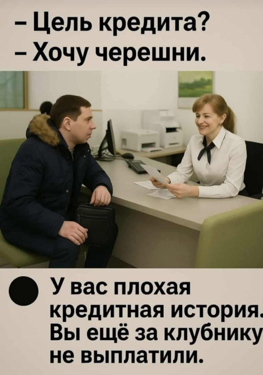 – Цель кредита?  
– Хочу черешни.  
  
– У вас плохая кредитная история.  
Вы ещё за клубнику не выплатили.