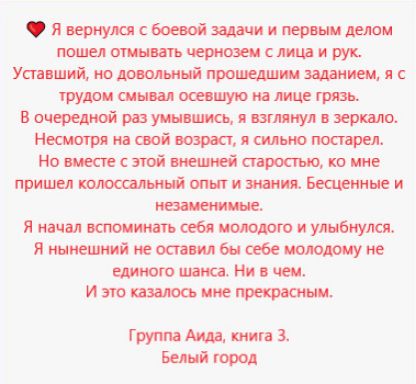 Я вернулась с боевой задачи и первым делом пошел отмывать черноту с лица и рук. Уставший, но довольный прошедшим заданием, я с трудом смывал осевшую на лице грязь.
В очередной раз умывшись, я взглянул в зеркало. Несмотря на свой возраст, я сильно постарел. Но вместе с этой внешней старостью, ко мне пришел колоссальный опыт и знания. Бесценные и незаменимые.
Я начал вспоминать себя молодого и улыбнулся. Я нынешний не оставил бы себе молодому не единого шанса. Ни в чем.
И это казалось мне прекрасным.
Группа Аида, книга 3. Белый город