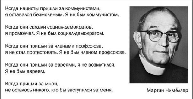Когда нацисты пришли за коммунистами, я оставался безмолвным. Я не был коммунистом.
Когда они схватили социал-демократов, я промолчал. Я не был социал-демократом.

Когда они пришли за членами profсоюза, я не стал протестовать. Я не был членом профсоюза.

Когда они пришли за евреями, я не возмутился. Я не был евреем.

Когда пришли за мной, не осталось никого, кто бы заступился за меня.

Мартин Нимёллер