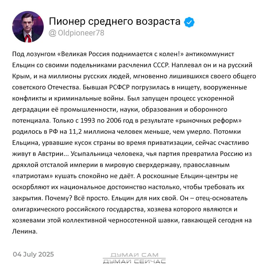 Пионер среднего возраста @Oldpioneer78  

Под лозунгом «Великая Россия поднимается с колен!» антикоммунист Ельцин со своими поделенными расчленями СССР. Направлен он и на русский Крым, и на миллионы русских людей, мгновенно лишившихся своего общего советского Отечества. Бывшая РСФСР попала в нищету, вооруженные конфликты и криминальные войны. Были запущены процессы ускоренной деградации преподавания, наук, образования и культуры в стране. Только с 1993 по 2006 год в результате «рыночных реформ» произошли...  

04 July 2025