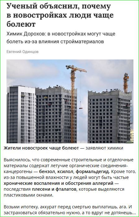 Ученый объяснил, почему в новостройках люди чаще болеют
Химик Дорохов: в новостройках могут чаще болеть из-за влияния строиматериалов

Евгений Одинцов

Жители новостроек чаще болеют — заявляют химики

Выяснилось, что современные строительные и отделочные материалы содержат летучие органические соединения- канцерогены — бензол, ксилол, формальдегид. Кроме того, из-за повышенной влажности у людей могут быть частые хронические воспаления и обострения аллергий — последствия плесени и фталатов, которые выделяются пластиковыми окнами.

Возьми ипотеку, аккурат перед смертью выплачивай, ага. И застраховаться обязательно нужно, а то вдруг не дотащишь.