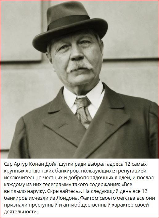 Сэр Артур Конан Дойл шутки ради выбрал адреса 12 самых крупных лондонских банкиров, пользующихся репутацией исключительно честных и добропорядочных людей, и послал каждому из них телеграмму такого содержания: «Все выпило наружу. Скрывайтесь». На следующий день все 12 банкиров исчезли из Лондона. Фактом своего бегства они признали преступный и антиобщественный характер своей деятельности.