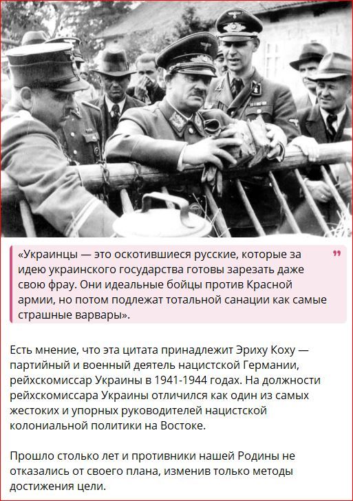 «Украинцы — это оскотинившиеся русские, которые за идею украинского государства готовы зарезать даже своюfrau. Они идеальные бойцы против Красной армии, но потом подлежат тотальной санации как самые страшные варвары.» Есть мнение, что эта цитата принадлежит Эриху Коху — партийный и военный деятель нацистской Германии, рейхскомиссар Украины в 1941-1944 годах. На должности рейхскомиссара Украины отличился как из самых жестоких и упорных руководителей нацистской колониальной политики на Востоке. Прошло столько лет от противник нашей Родины не отказался от старых планов, изменив только методы достижения цели.