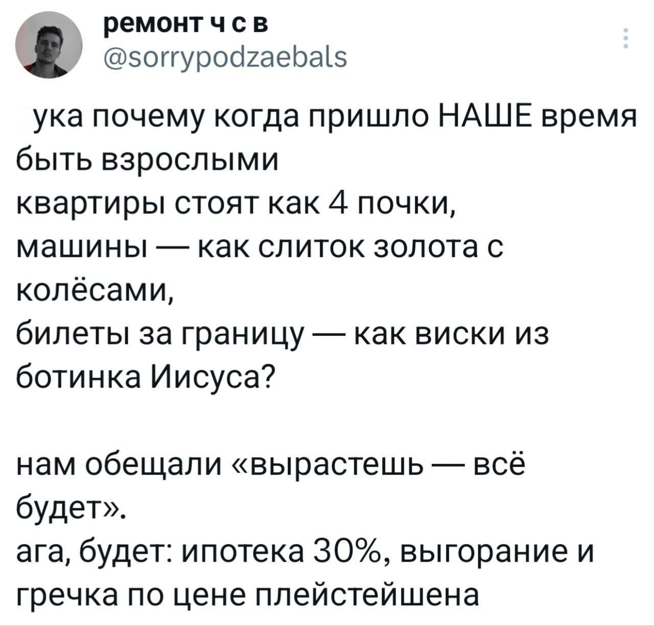 ука почему когда пришло НАШЕ время быть взрослыми квартиры стоят как 4 почки, машины — как слиток золота с колёсами, билеты за границу — как виски из ботинка Иисуса? нам обещали «вырастешь — всё будет». ага, будет: ипотека 30%, выгорание и гречка по цене плейстейшен