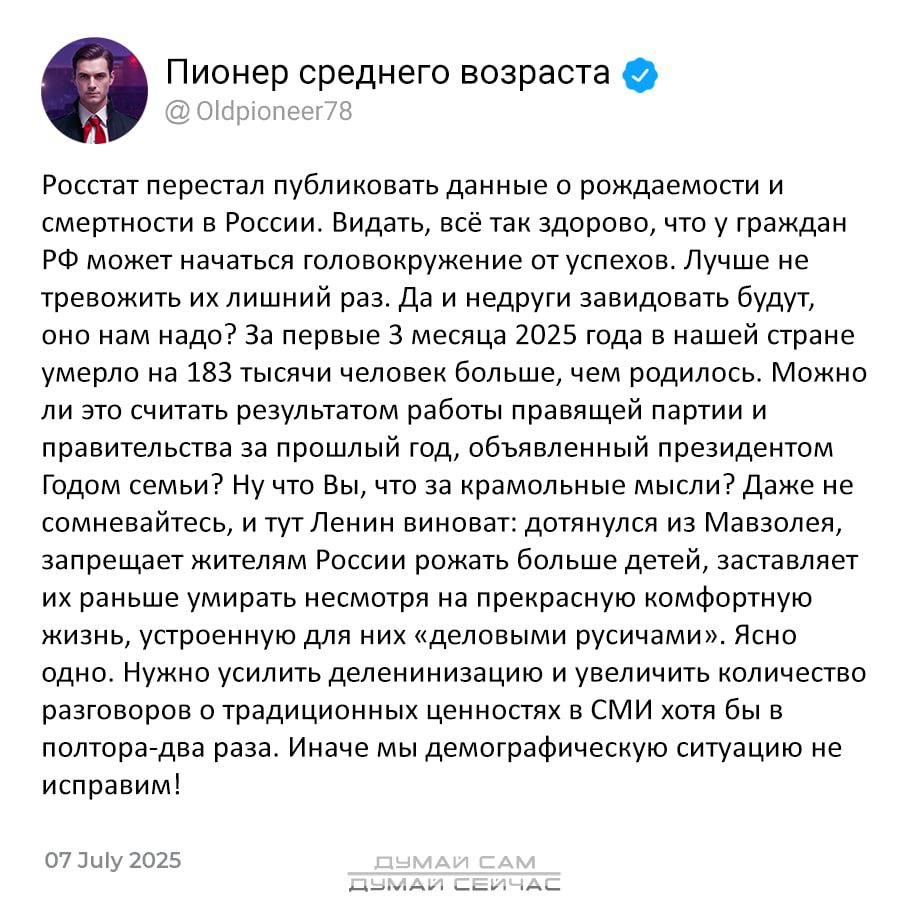 Россия перестал публиковать данные о рождаемости и смертности в России. Видать, всё так здорово, что у граждан РФ может начаться головокружение от успехов. Лучше не тревожить их лишний раз. Да и недруги завидовать будут, он нам надо? За первые 3 месяца 2025 года в нашей стране умерло на 183 тысячи человек больше, чем родилось. Можно ли это считать результатом работы правящей партии и правительства за последние 20 лет? Ну а Вы, что за кармольные мысли? Даже не вспоминайте, что Ленин виноват: дотянулись до Мавзолея, запрещает жителей после окончания своей жизни, чтобы принести эту свою ошибку в жертву. Нужен количественный переход в СМИ, чтобы население не видел, в каких условиях им будет жить. Иначе мы демографическую ситуацию не исправим!