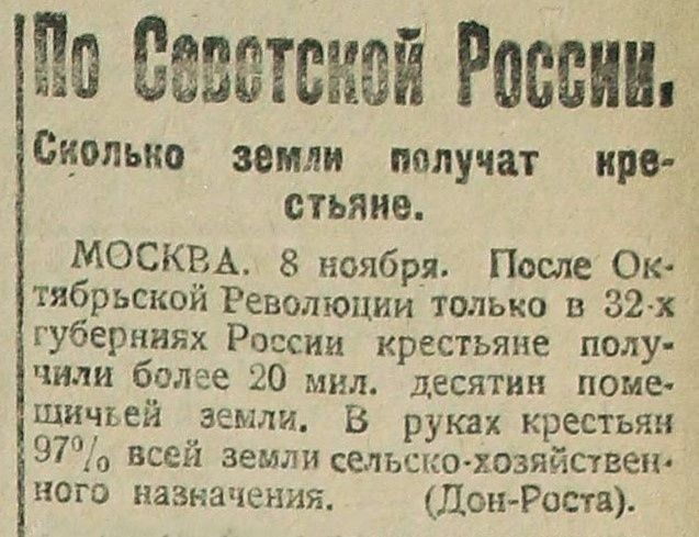 По Советской России.
Сколько земли получат крестьяне.

МОСКВА. 8 ноября. После Октябрьской Революции только в 32-х губерниях России получили более 20 млн. десятин помещичьей земли. В руках крестьян 97% всей земли сельско-хозяйственного назначения. (Дон-Ростa.)