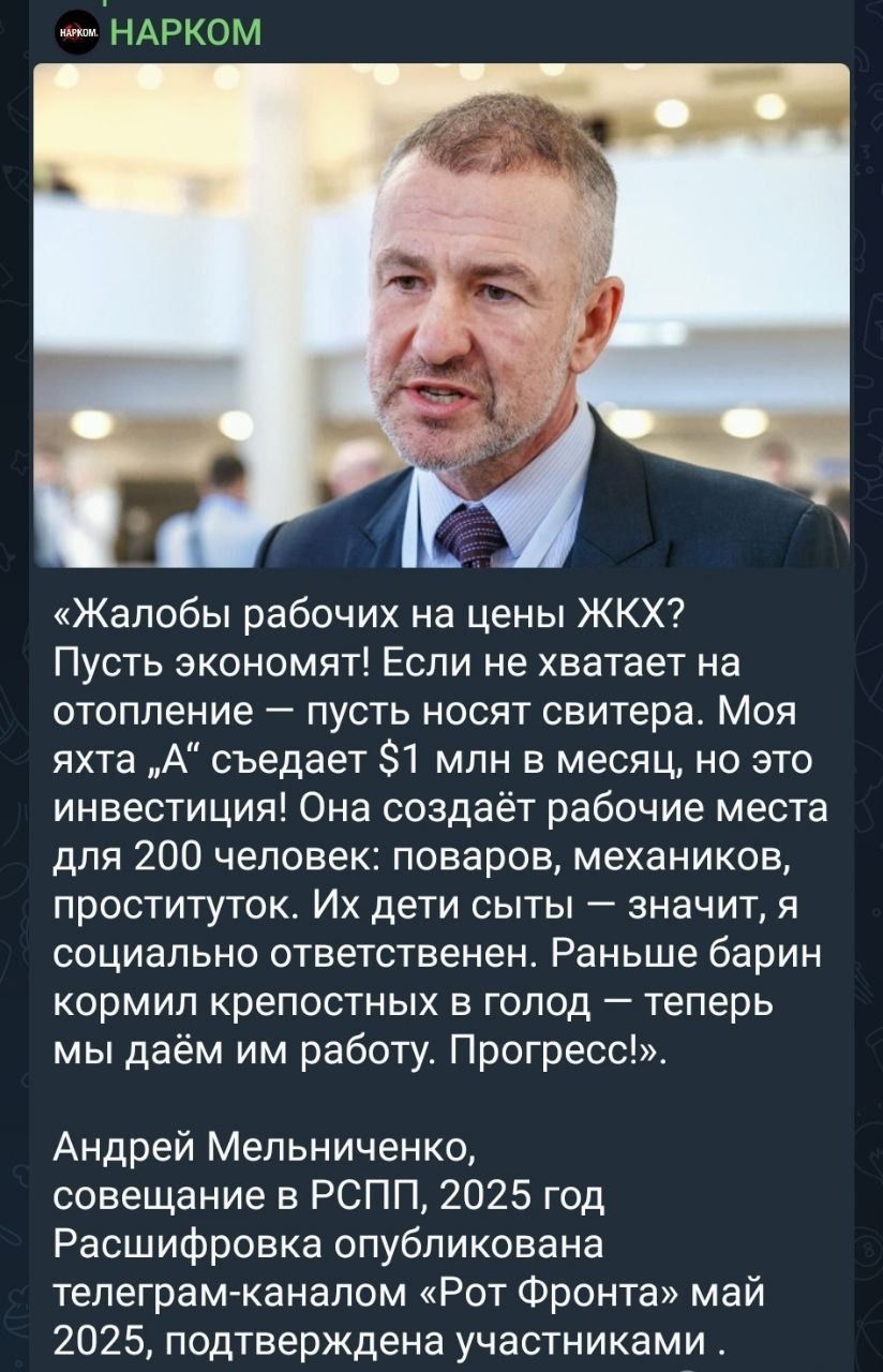 «Жалобы рабочих на цены ЖКХ? Пускай экономят! Если не хватает на отопление – пусть носят свитера. Моя яхта „А“ съедает $1 млн в месяц, но это инвестиции! Она создаёт рабочие места для 200 человек: поваров, механиков, проституток. Их дети сыты – значит, я социально ответственен. Раньше барин кормил крепостных в голод – теперь мы даём им работу. Прогресс!»

Андрей Мельниченко, совещание в РСПП, 2025 год
Распространено опубликованным телеграм-каналом «Рот Фронта» в 2025, сообщает участникам.