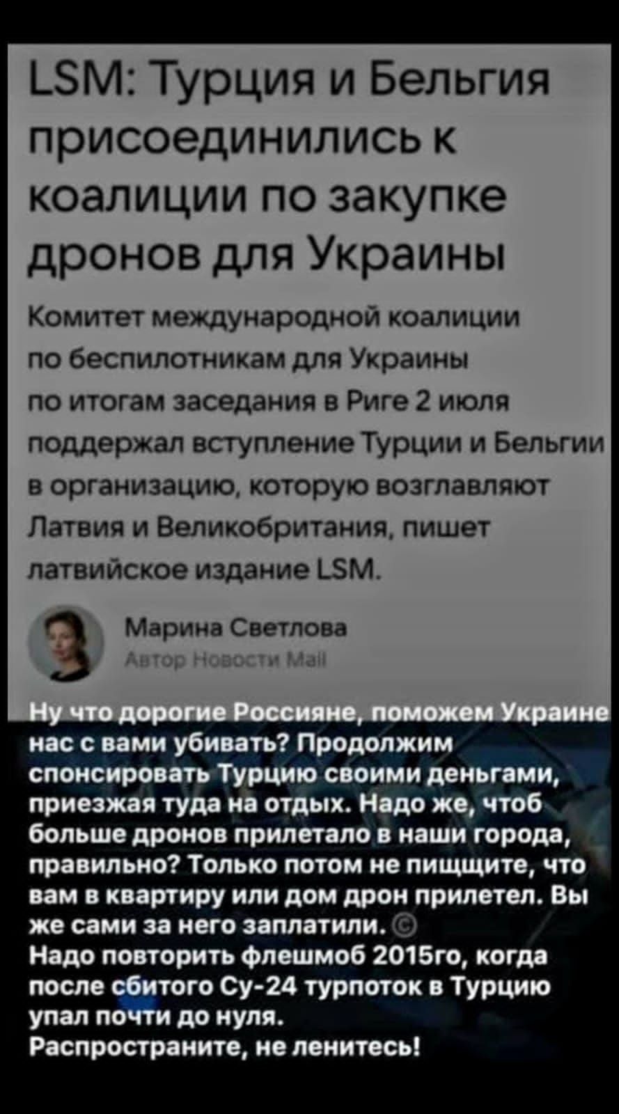 LSM: Турция и БелЬгия присоединились к коалиции по закупке дронов для Украины

Комитет международной коалиции по беспилотникам для Украины по итогам заседания в Риге 2 июля поддержал вступление Турции и Бельгии в организацию, которую возглавляют Латвия и Великобритания, пишет латвийское издание LSM.

Марина Светлова
Автор Новостей Май

Ну что, дорогие россияне, поможем Украине нас с вами убивать? Продолжим спонсировать Турцию своими деньгами, приезжая туда на отдых. Надо же, чтоб больше дронов прилетело в наши города, правильно? Только потом не пишите, что вам в квартиру или дом прилетело. Вы не сами за него заплатили. Надо повторить флешмоб 2015 года, когда после сбитого Су-24 турпоток в Турцию упал почти до нуля. Распространите, не ленитесь!
