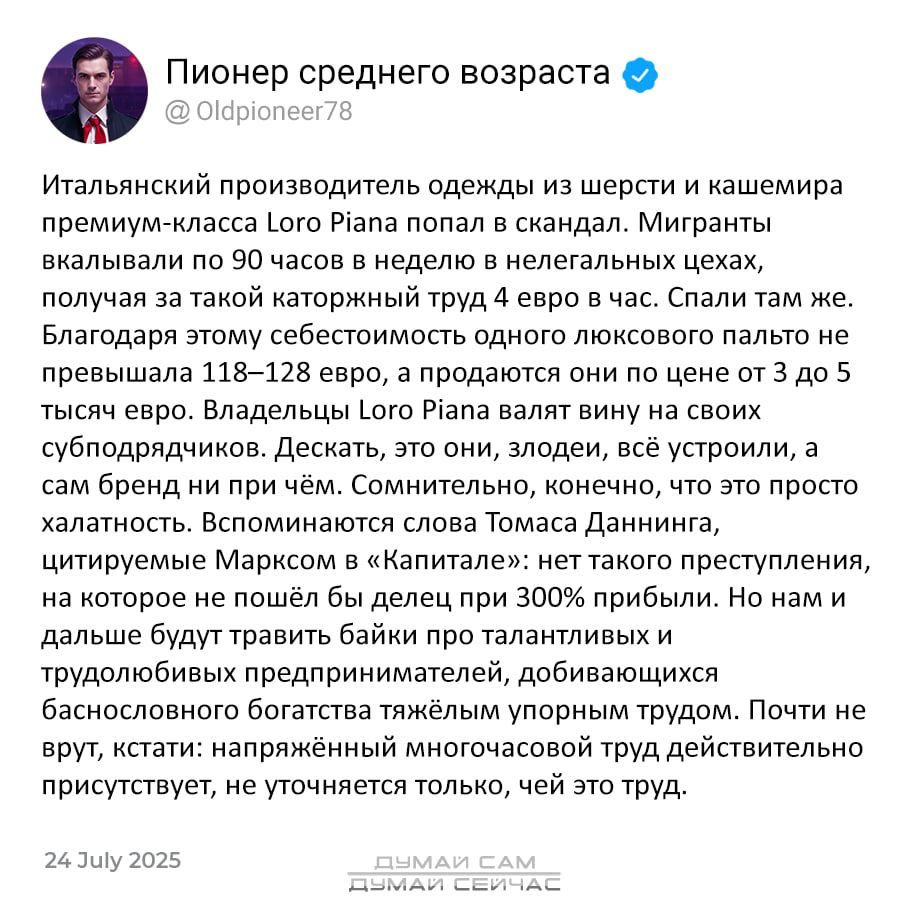 Итальянский производитель одежды из шерсти и кашемира премиум-класса Loro Piana попал в скандал. Мигранты работали по 90 часов в неделю в нелегальных условиях, получая за такой каторжный труд 4 евро в час. Спали там же. Благодаря этому себестоимость одного люксового пальто не превышала 118–128 евро, а продавали он за 3 до 5 тысяч евро. Владельцы Loro Piana валят вину на своих субподрядчиков. Лежать, да? Это безобразие, а сам бренд при этом чём. Сомнительно, после такого это просто халатность. Вспоминаются слова Томаса Дэннинга, что без bestrid при системе не вешается, значит, зря они убрались. Итальянцы – это не служанки, которые прислуживают богатым людьми, это притом их способность нагибаться. Почти не упоминается, что правит методичная мания контроля, но в стеклянной банке, где контроль будет только из-за этих трудов.