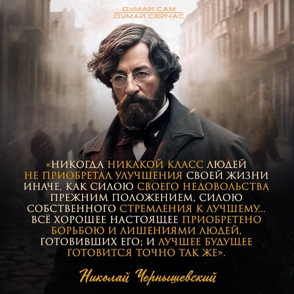 «Никогда никакой класс людей не приобретал улучшения своей жизни иначе, как силою своего недостатка прежним положением, силою собственного стремления к лучшему... Всё хорошее настоящее приобретено борьбой и лишениями людей, готовивших его; и лучшее будущее готовится точно так же.»

Николай Чернышевский