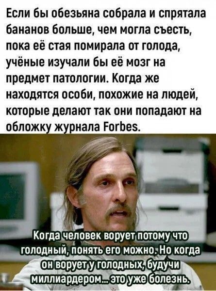 Если бы обезьяна собрала и спрятала бананов больше, чем могла съесть, пока её стая помирала от голода, учёные изучали бы её мозг на предмет патологии. Когда же находятся особи, похожие на людей, которые делают так, они попадают на обложку журнала Forbes.

Когда человек ворует потому что голодный, понять его можно. Но когда он ворует у голодных, будучи миллиардером... это уже болезнь.