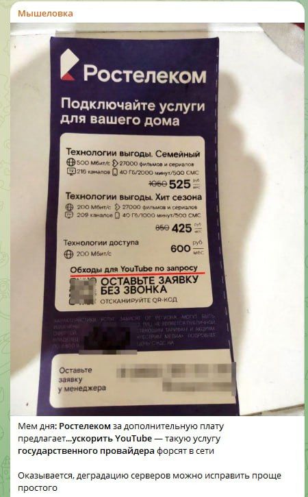 Ростелеком
Подключайте услуги для вашего дома
Технологии выгодности. Семейный
500 Мбит/с 27000 фильмов и 200 каналов 500 СМС
600 525
Технологии выгодности. Хит сезона
200 Мбит/с 200 фильмов и 100 каналов
850 425
Технологии доступа
200 Мбит/с 600
Обходы для YouTube по запросу
ОСТАВЬТЕ ЗАЯВКУ БЕЗ ЗВОНКА
ОТСКАНИРУЙТЕ QR-КОД
Оставьте заявку у менеджера

Мем дня: Ростелеком за дополнительную плату предлагает… ускорить YouTube — такую услугу государственного провайдера форсит в сети
Оказывается, деградацию серверов можно исправить проще простого