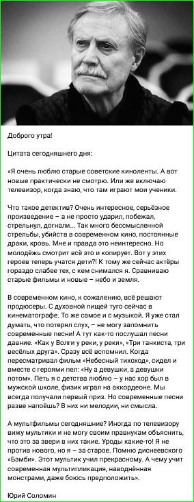 Доброе утро!

Цитата сегодняшнего дня:

«Я очень люблю старые советские киноленты. А вот новые практически не смотрю. Или же включаю телевизор, когда знаю, что там играют мои ученики.

Что такое детектив? Очень интересное, серьёзное произведение – а не просто ударил, побежал, стрелять, догнали... Так много бессмысленной стрельбы, бытия в современном кино, постоянные драки, кровь. Мне и правда это неинтересно. Но молодёжки смотрит всё это и копирует. В этих героев теперь тарелками стреляют, эти актёры совершенно не умеют сниматься. Сравнивать старые фильмы и новые – небо и земля.

В современном кино, к сожалению, всё решают продюсеры. С духовной пищей тут сейчас в кинематографе. То же самое и с музыкой. Я уже стал думать, что потерял слух, – не могу запомнить современные песни! Давние. «Как у Волги в реке, у реки», «Три танкиста, три весёлых друга». Сразу же вспоминаю. Когда пересматриваю фильм «Небесный тихоход», сидел и вместе с героями пел: «Ну а девушку, а девушку...». Да и ещё, вроде, ох бы и в мужскую жизнь войти, люблю – не люблю, но не могу вспомнить. Но согласитесь: разве это явный призыв?! В них ни мелодии, ни смысла.

А мультфильмы сегодняшние? Иногда по телевизору, по детскому каналу, на «Нашей Раша». Уроки жизни, все такие простые, хотя не – застарели. Помню диснеевский «Братец медвежонок», ну и… А чему учат современных мультфильмов? Необходимость смотреть риск тоже, даже боюсь предположить...