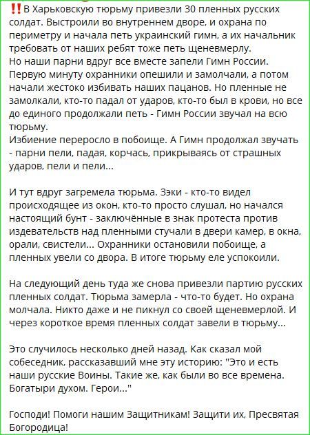 ‼️ В Харьковскую тюрьму привезли 30 пленных русских солдат. Выстроили во внутреннем дворе, и охрана по периметру и начала петь украинский гимн, а их начальник требовал от наших ребят тоже петь щеневмерлу. Но наши парни вдруг вместе запели Гимн России. Первую минуту охранники опешили и замолчали, а потом начали жестоко избивать наших пацанов. Но пленные не замолкали, кто-то падал от ударов, кто-то был в крови, но все до единого продолжали петь - Гимн России звучал на всю тюрьму. Избиение переросло в побоище. А Гимн продолжал звучать - пели пели, падая, корчась, прикрываясь от страшных ударов, пели и пели... И тут вдруг загремела тюрьма. Языки - кто-то видел происходящее из окон, кто-то просто слушал, но начался настоящий бунт - заключенные в знак протестa начали бить двери. Я пожелаю не петь, Гимн звучал, все силы были против. На следующий день тюрьму уже снова привезли парней, разъяренных русских пленников. Человек 50 как бы без сознания, с перебитыми ребрами и мордой. Никто не знал, сколько их заперли в тюрьму... Это случилось несколько дней назад. Как сказал мой собеседник, это было страшное зрелище. 