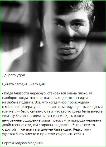 Доброе утро!

Цитата сегодняшнего дня:

«Когда близости чересчур, становится очень плохо. И, наоборот, когда этого не хватает, люди готовы идти на любые подвиги. Все, что когда-либо происходило в мировой литературе, — не важно, между родными людьми или нет, — было связано с тем, что кто-то хотел быть вместе. Или эту близость сломать. То есть важно внутреннее ощущение мира, потому что природа человека двойственна: с одной стороны, он должен быть с кем-то, с другой — он всё-таки должен быть один. Редко кому удается быть вместе с самим собой.»

Сергей Бодров Младший