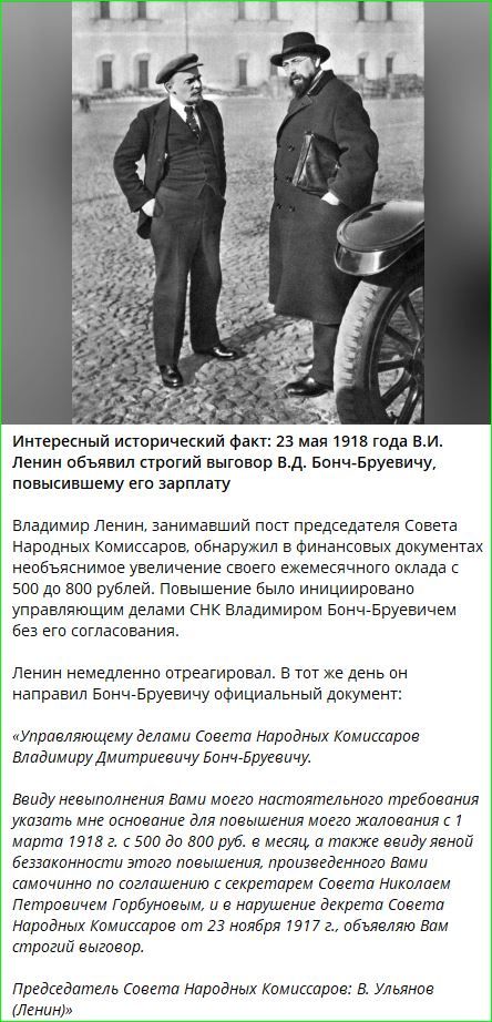 Интересный исторический факт: 23 мая 1918 года В.И. Ленин объявил строгий выговор В.Д. Бонч-Бруевичу, повысившему его зарплату. Владимир Ленин, занимающий пост председателя Совета Народных Комиссаров, обнаружил в финансовых документах необоснованное увеличение своего ежемесячного оклада с 500 до 800 рублей. Повышение было инициировано управлением делами СНК Владимиром Бонч-Бруевичем без его согласования.

Ленин немедленно отреагировал. В тот же день он направил Бонч-Бруевичу официальный документ:

