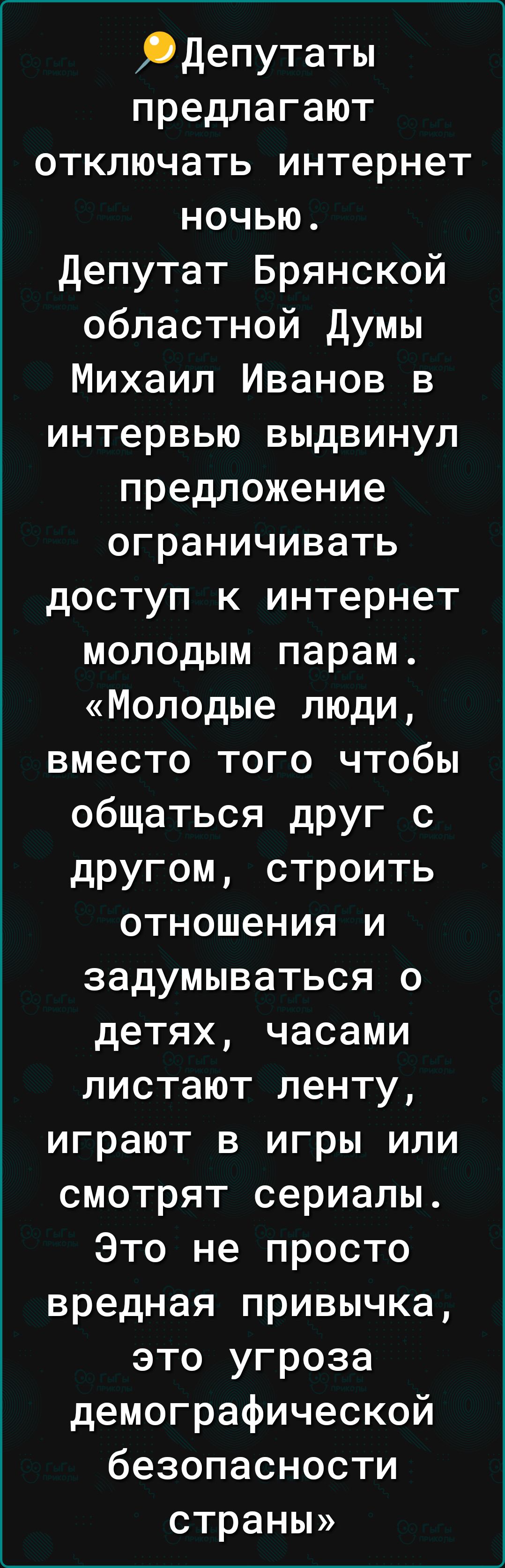 Депутаты предлагают отключать интернет ночью. Депутат Брянской областной Думы Михаил Иванов в интервью выдвинул предложение ограничивать доступ к интернет молодым парам. «Молодые люди, вместо того чтобы общаться друг с другом, строить отношения и задумываться о детях, часами листают ленту, играют в игры или смотрят сериалы. Это не просто вредная привычка, это угроза демографической безопасности страны»