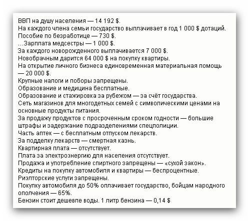 ВВП на душу населения — 14 192 $. На каждого члена семьи государство выплачивает в год 1 000 $ дотаций. Пособие по безработице — 730 $. ...Зарплата медсестры — 1 000 $. за каждого новорожденного выплачивается 7 000 $. Новорожденным дарится 64 000 $ на покупку квартиры. На открытие личного бизнеса единовременная материальная помощь — 20 000 $. Крупные предприятия и пособия запрещены. Образование и медицина бесплатные. Образование и стажировка за рубежом — за счёт государства. Продукты питания. Часть энергоносителей являются сверхспецифицированными. Часть энергии — на местном уровне. Квартирный платёж — отсутствие. Рынка жилья — отсутствие. Только на одну квартиру — на семейную память. Армия — на содержание государства. Бензин стоит дешево. 1 литр бензина — 0,14 $.