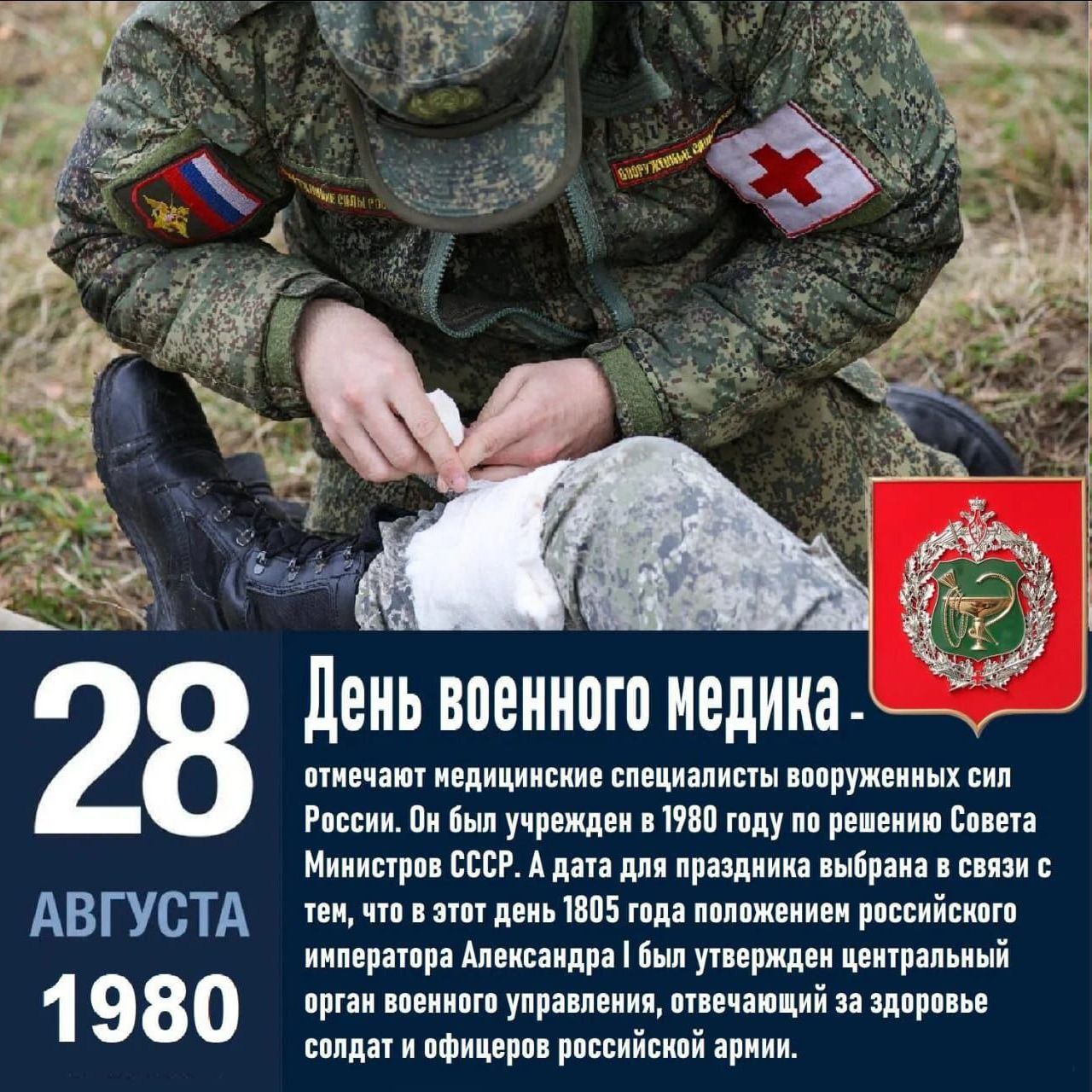 28 АВГУСТА 1980
День военноного медика. 
отмечают медицинские специалисты вооруженных сил России. Он был учрежден в 1980 году по решению Совета Министров СССР. А дата для праздника выбрана в связи с тем, что в этот день 1805 года положением российского императора Александра I был утвержден центральный орган управления, ответственный за здоровье солдат и офицеров российской армии.
