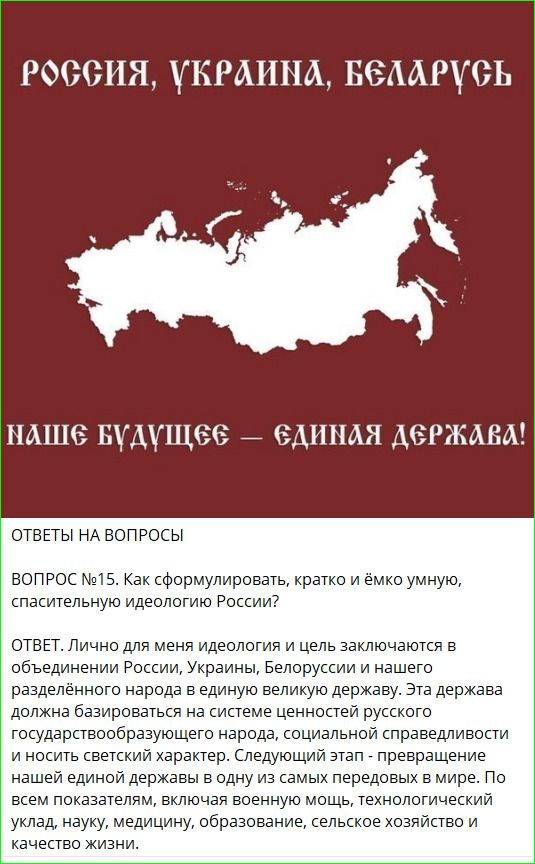 РОССИЯ, УКРАИНА, БЕЛАРУСЬ
НАШЕ БУДУЩЕЕ — ЕДИНАЯ ДЕРЖАВА!

ОТВЕТЫ НА ВОПРОСЫ

ВОПРОС №15. Как сформулировать, кратко и ёмко, спасительную идеологию России?

ОТВЕТ. Лично для меня идеология и цель заключаются в объединении Россия, Украины, Беларуси и нашего разъединенного народа в единую большую державу. Эта держава должна базироваться на системе ценностей русского государственнообразующего народа, социальной справедливости и носить светский характер. Следующий этап - преображение нашей державы в одну из самых великих держав. Не надо забывать, что Россия всегда являлась мощной, технологической державой, создающей условия хозйяств и качество жизни.