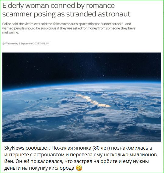 SkyNews сообщает. Пожилая японка (80 лет) познакомилась в интернете с астронавтом и перевела ему несколько миллионов иен. Он ей пожаловался, что застрял на орбите и ему нужны деньги на покупку кислорода.