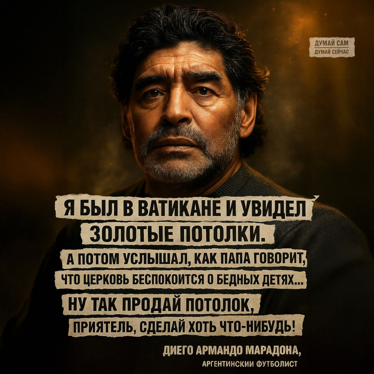 Я БЫЛ В ВАТИКАНЕ И УВИДЕЛ ЗОЛОТЫЕ ПОТОЛКИ.
А ПОТОМ УСЛЫШАЛ, КАК ПАПА ГОВОРИТ, ЧТО ЦЕРКОВЬ БЕСПОКОИТСЯ О БЕДНЫХ ДЕТЯХ...
НУ ТАК ПРОДАЙ ПОТОЛОК, ПРИЯТЕЛЬ, СДЕЛАЙ ХОТЬ ЧТО-НИБУДЬ!
ДИЭГО АРМАНДО МАРАДОНА, АРГЕНТИНСКИЙ ФУТБОЛИСТ