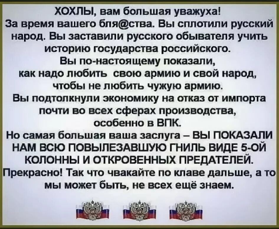 ХОХЛЫ, вам большая уважуха! За время вашего бля@ства. Вы сплотили русский народ. Вы заставили русского объявителя учить историю государства российского.

Вы по-настоящему показали, как надо любить свою армию и свой народ, чтобы не любить чужую армию.

Вы подготовили экономику на отказ от импорта почти во всех сферах производства, особенно в ВПК.

Но самая большая ваша заслуга – ВЫ ПОКАЗАЛИ НАМ ВСЮ ПОВЫЛЕЗАЮЩУЮ ГНИЛЬ ВИДЕ 5-ОЙ КОЛОННЫ И ОТКРОВЕННЫХ ПРЕДАТЕЛЕЙ.

Прекрасно! Тек, что чуваки на клаве дальше, а то мы может быть, не всех ещё знаем.