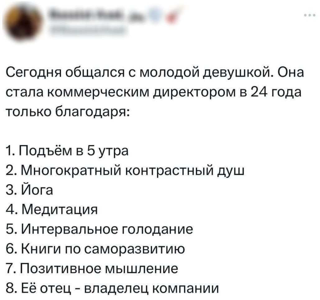 Сегодня общался с молодой девушкой. Она стала коммерческим директором в 24 года только благодаря:
1. Подъём в 5 утра
2. Многократный контрастный душ
3. Йога
4. Медитация
5. Интервальное голодание
6. Книги по самосовершенствованию
7. Позитивное мышление
8. Её отец – владелец компании