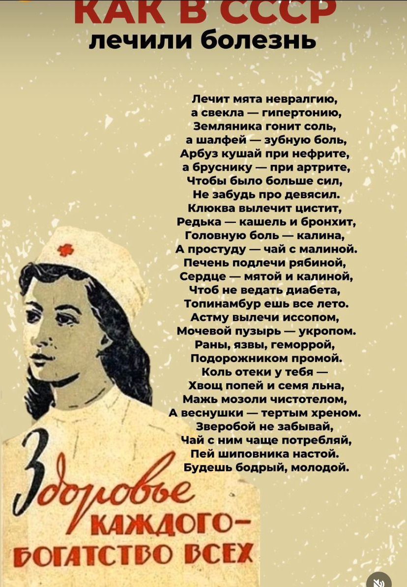 Как в СССР лечили болезни

Лечит мята невропатию,  
а свекла — гипертонию,  
Землянка гонит соль,  
а шалфей — зубную боль,  
Арбуз кушай при нефрите,  
а брусника — при артрите,  
Чтобы было больше сил,  
Не забудь про девятик,  
Клёва вылечит цистит,  
Редька — кашель и бронхит,  
Головную боль — калина,  
А простуду — чай с малиной.  
Печень подбери рябиной,  
Сердце — мятой и калиной,  
Чтоб не верят диабету,  
Топинамбур ешь все лето.  
Астму вылечить не сложно,  
Раны, раны, геморрой —  
Мелисса пульсирует — укрою.  
Полезен эстрагон,  
Подорожник поможет.  
Коль есть полынь у тебя,  
Мама мозолит солнцем,  
А в весенний — третий крест.  
Зверобой не забывай,  
Чай с ним запей спечный,  
Пей шиповник настой.  
Будешь бодрым, молодым.