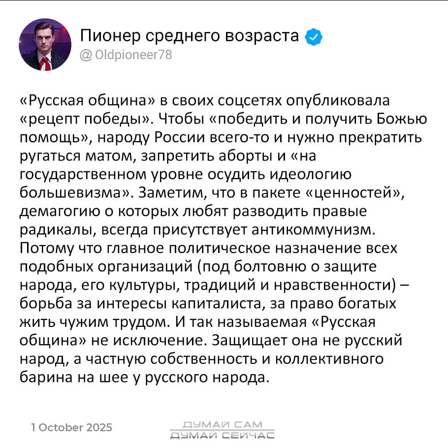 «Русская община» в своих соцсетях опубликовала «рецепт победы». Чтобы «победить и получить Божью помощь», народу России всего-то и нужно прекратить ругаться матом, запретить аборты и «на государственном уровне осудить идеологию большевизма». Заметим, что в пакете «ценностей», демагоги о которых любят разводить правые радикалы, всегда присутствует антикомунизм. Учитывая такое политическое назначение всех подобных организаций (под флагом борьбы за культуру, традиции и нравственность) – борьба за интересы капиталистов, за право богатых жить чужими руками, как называется «Русская община» - её идеалы будут сравниваться с идеалами новых баринов на шею русского народа.