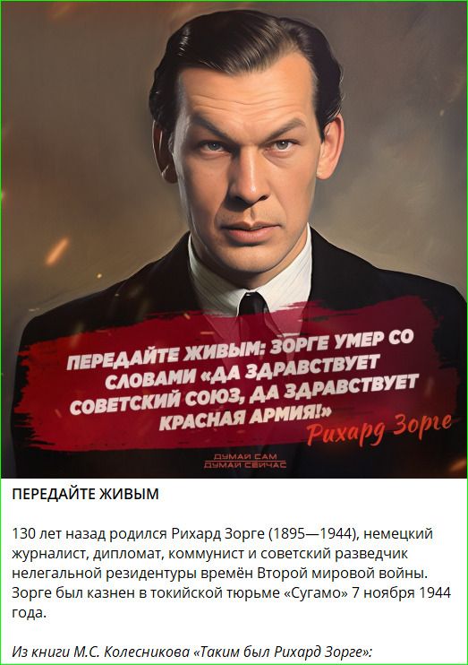 ПЕРЕДАЙТЕ ЖИВЫМ
130 лет назад родился Рихард Зорге (1895—1944), немецкий журналист, дипломат, коммунист и советский разведчик нелегальной резидентуры времён Второй мировой войны. Зорге был казнён в токийской тюрьме «Сугамо» 7 ноября 1944 года.
Из книги М.С. Колесникова «Таким был Рихард Зорге»: