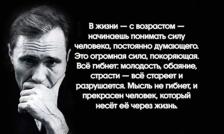 В жизни — с возрастом — начинаешь понимать силу человека, постоянно думающего. Это огромная сила, покоряющая. Всё гибнет: молодость, обаяние, страсти — всё стареет и разрушается. Мысль не гибнет, и прекрасен человек, который несёт её через жизнь.