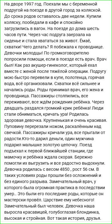 На дворе 1997 год. Поехали мы с беременной подругой на поезде в другой город за коляской. До срока родов оставалось две недели. Купили коляску, пообедали в кафе и спокойно загрузились в вагон. На поезде до дома шесть часов пути. Через час подруга заерзала на сиденье и стала хвататься за живот. Емай, схватки! Чего делать? Я побежала к проводнице. Девочки молодцы! По громкоговорителю попросили помощи, если в поезде есть врач. Врач был! Как раз акушер-гинеколог, который ехал вместе с женой после-тренировки. Подругу более быстро привели в купе, полегче. Начались роды. Роды принимал врач, его жена и проводница. Пассажиры отозвались, все переживают, все ждем рождения ребенка. Через двадцать раздался громкий крик ребенка! Люди стали обниматься, кричать ура! Родился здоровая девочка. Крупненькая и очень красивая. Пуповину перерезали ножом, раскалённым над свечкой. Пассажиры кричали ура, все прыгали от радости. Кто-то дарил деньги, один мужчина подарил маленькое золотое колечко. Поезд подъехал к первой близкой станции, и мамочку и ребенка ждали скорой. Бережно их вытащили из вагона. Девочка родилась с весом 480 г, хоть и 6-й. Врач занимался в педиатры, у которого была огромная практика в последствии умер... Оба остались живы. Замечательная история, вот такая. Девочка нашла высокорас стоящая, голубоглазая, радостная. Вот такая история, друзья.