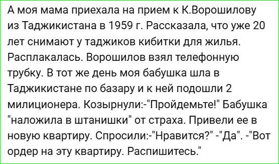 А моя мама приехала на прием к К.Ворошилову из Таджикистана в 1959 г. Рассказала, что уже 20 лет снимают у таджиков кибитки для жилья. Расплакалась. Ворошилов взял телефонную трубку. В тот же день моя бабушка шла в Таджикистане по базару и к ней подошли 2 миллионера. Козырнули: 