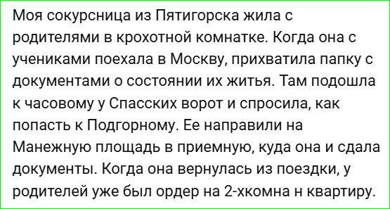 Моя сокурсница из Пятигорска жила с родителями в крохотной комнатке. Когда она с учениками поехала в Москву, прихватила папку с документами о состоянии их жизни. Там подошла к часовому у Спасских ворот и спросила, как попасть к Подгорному. Ее направили на Манежную площадь в приемную, куда она и сдала документы. Когда она вернулась из поездки, у родителей уже был ордер на 2-хкомн. квартиру.