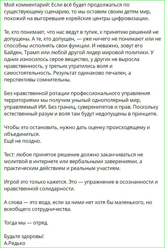 Мой комментарий: Если всё будет продолжаться по существующему сценарию, то мы оставим своим детям мир, похожий на выгоревшие корейские центры цифровизации.

То, кто понимает, что нас ведут в тупик, к принятию решений не допущен. А те, кто допущен, — уже ничего не понимают или не способны исполнять свои функции. И неважно, зовут его Байден, Трамп или любой другой líder мировой политики. У одних из них испорчены серые вещества, у других не выросла нравственность, у третьих утратилась воля и самостоятельность. Результат одинаково печален, а перспективы сомнительны.

Без нравственной ротации профессионального управления территорией мы получим унылый однополярный мир, управляемый ИИ. Без границ, суверенитета и прав, поскольку естественный разум и воля там будут недопущены в принципе.

Чтобы это остановить, нужно дать оценку происходящему и объединиться.

Ещё не поздно.

А решение принятие решения должно заканчиваться не молчанием и выражением заверений, а практическим действием в реальном участии.

Игрой это только кажется. Это — упражнение в осознанности и нравственной солидарности.

А слова — это слова, и за ними нет хотя бы малейшего, но всеобъемлющего присутствия.

Тогда мы — отряд.
Будьте здоровы!
А.Редько