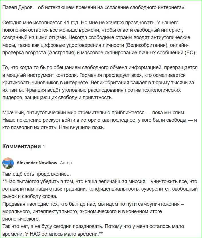 Павел Дуров – об истекающем времени на «спасение свободного интернета»: Сегодня мне исполняется 41 год. Но мне не хочется праздновать. У нашего поколения остаётся все меньше времени, чтобы спасти свободный интернет, созданный нашими отцами. Иногда свободные страны вводят антипубличные меры, такие как цифровое удостоверение личности (Великобритания), онлайн-проверка возраста (Австралия) и массовое сканирование личных сообщений (ЕС). То, что когда-то было обещанием свободного обмена информацией, превращается в мощный инструмент контроля. Германия предоставляет всем, кто осмеливается критиковать чиновников, права на три тысячи за их твиты. Франция проводит расследования против технологических лидеров, защищающих свободу и приватность. Мрачный, антипубличный мир стремительно приближается — пока мы спим. Наше поколение — последнее, которое было свободным; и кто будет свободным — нам невидимо ложь.