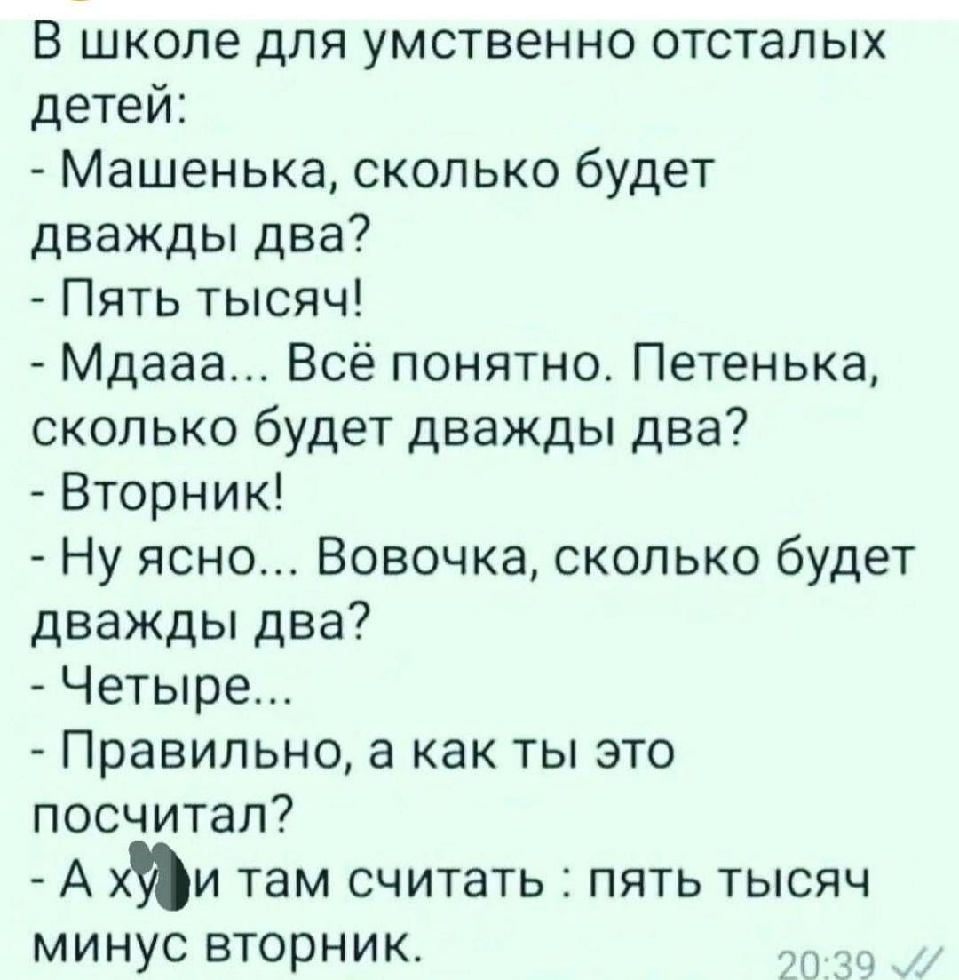 В школе для умственно отсталых детей:
- Машенька, сколько будет дважды два?
- Пять тысяч!
- Мдааа... Всё понятно. Петенька, сколько будет дважды два?
- Вторник!
- Ну ясно... Вовочка, сколько будет дважды два?
- Четыре...
- Правильно, а как ты это посчитал?
- А ху** там считать: пять тысяч минус вторник.