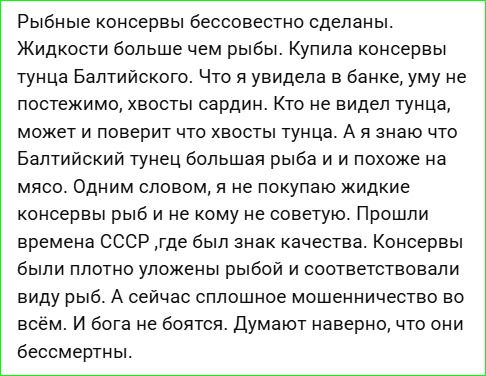 Рыбные консервы бессовестно сделаны. Жидкости больше чем рыбы. Купила консервы тунца Балтийского. Что я увидела в банке, уму не постежимо, хвосты сардин. Кто не видел тунца, может и поверит что хвосты тунца. А я знаю что Балтийский тунец большая рыба и похожее на мясо. Одним словом, я не покупаю жидкие консервры рыб и не кому не советую. Прошли времена СССР, где был знак качества. Консервы были плотно овощными рыбой и соответствовали виду рыб. А сейчас сплошное мошенничество во всём. И бога не боятся. Думают наверное, что они бессмертны.