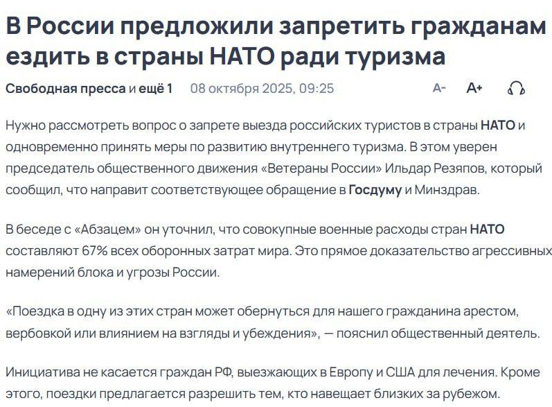 В России предложили запретить гражданам ездить в страны НАТО ради туризма

Свободная пресса и еще 1 08 октября 2025, 09:25

Нужно рассмотреть вопрос о запрете выезда российских туристов в страны НАТО и одновременно принять меры по развитию внутреннего туризма. В этом уверены представители общественного движения «Ветеран России» Ильдар Рязиков, который сообщил, что направит соответствующее обращение в Госдуму и Минздрав.

В беседе с «Абзацем» он уточнил, что совокупные военные расходы стран НАТО составляют 67% всех военно бюджетных затрат мира. Эти данные доказывают агрессивность действий.

«Поездка в одну из этих стран может обернуться для нашего гражданина арестом. А если мы откроем границы, это стеснит действия наших спецслужб по предотвращению экстремистских действий.

Инициатива не касается граждан РФ, выезжающих в Европу и США для обучения. Кроме этого, предлагается рассмотреть вариант тем, кто навещает пытовку за рубежом.