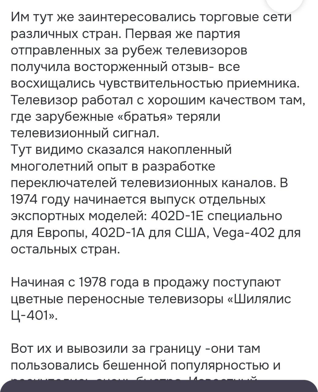 Им тут же заинтересовались торговые сети различных стран. Первая же партия отправленных за рубеж телевизоров получила восторженный отзыв- все восхищались чувствительностью приемника. Телевизор работал с хорошим качеством там, где зарубежные «братья» теряли телевизионный сигнал.
Тут видимо сказался накопленный многолетний опыт в разработке переключателей телевизионных каналов. В 1974 году начинается выпуск отдельных экспортных моделей: 402D-1E специально для Европы, 402D-1A для США, Vega-402 для остальных стран.

Начиная с 1978 года в продажу поступают цветные переносные телевизоры «Шилялис Ц-401».

Вот их и вывозили за границу -они там пользовались бешенной популярностью и